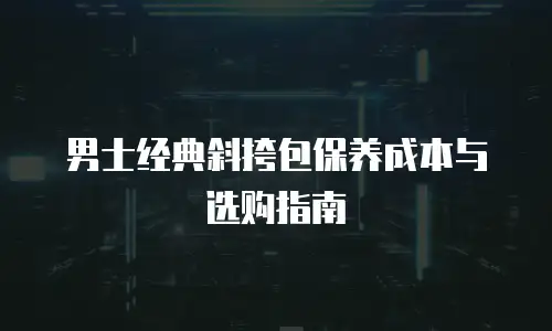 男士经典斜挎包保养成本与选购指南