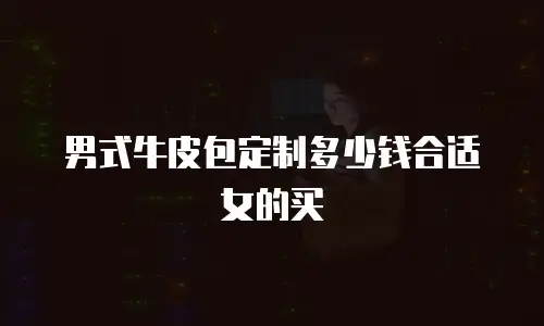 男式牛皮包定制多少钱合适女的买