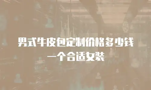 男式牛皮包定制价格多少钱一个合适女装