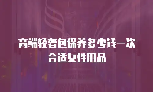 高端轻奢包保养多少钱一次合适女性用品