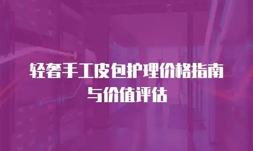 轻奢手工皮包护理价格指南与价值评估