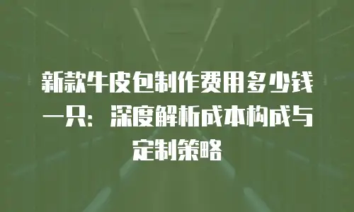 新款牛皮包制作费用多少钱一只：深度解析成本构成与定制策略