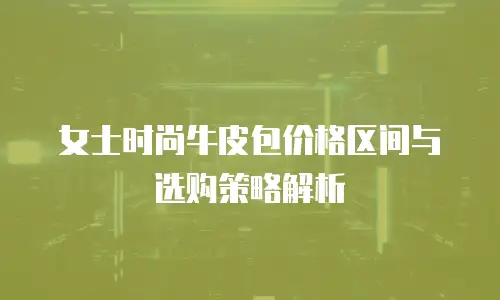 女士时尚牛皮包价格区间与选购策略解析