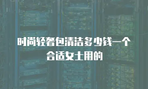 时尚轻奢包清洁多少钱一个合适女士用的