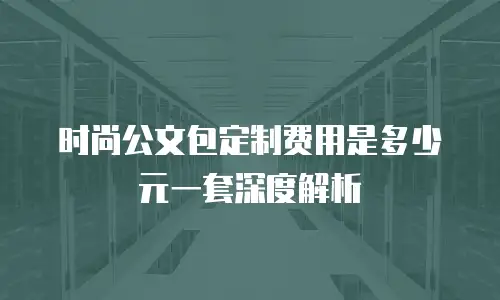 时尚公文包定制费用是多少元一套深度解析