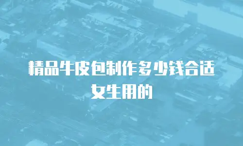 精品牛皮包制作多少钱合适女生用的