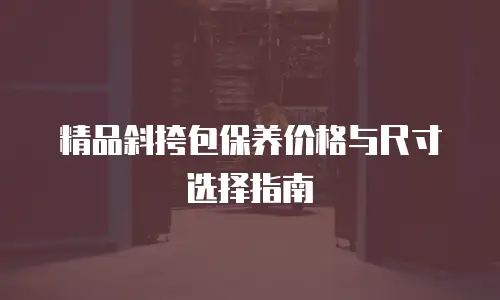 精品斜挎包保养价格与尺寸选择指南