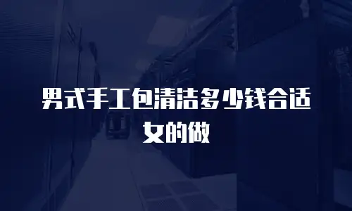 男式手工包清洁多少钱合适女的做