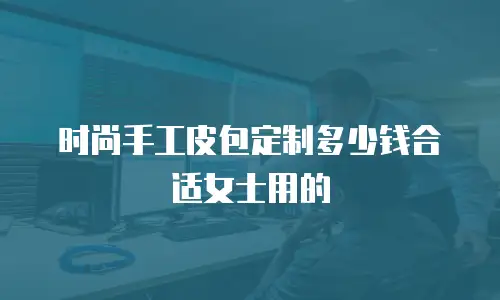 时尚手工皮包定制多少钱合适女士用的