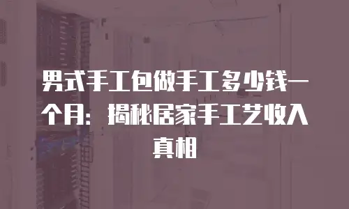 男式手工包做手工多少钱一个月：揭秘居家手工艺收入真相