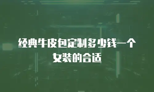经典牛皮包定制多少钱一个女装的合适