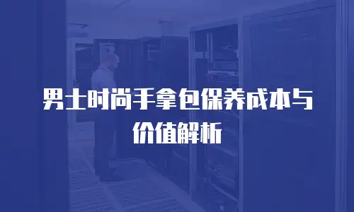 男士时尚手拿包保养成本与价值解析