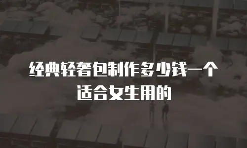 经典轻奢包制作多少钱一个适合女生用的