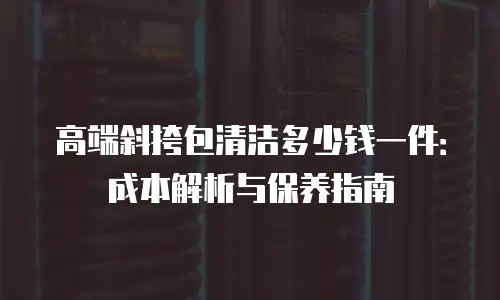 高端斜挎包清洁多少钱一件：成本解析与保养指南