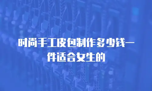 时尚手工皮包制作多少钱一件适合女生的