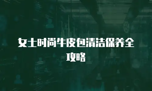 女士时尚牛皮包清洁保养全攻略