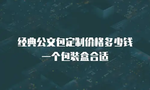 经典公文包定制价格多少钱一个包装盒合适