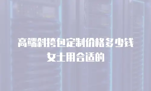 高端斜挎包定制价格多少钱女士用合适的