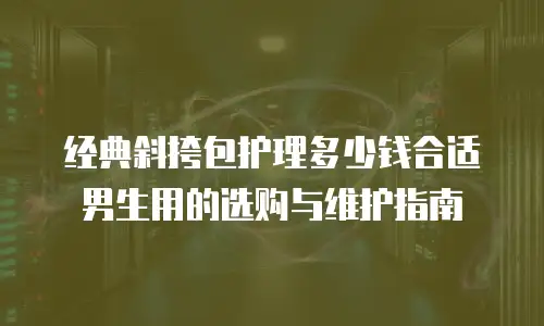 经典斜挎包护理多少钱合适男生用的选购与维护指南