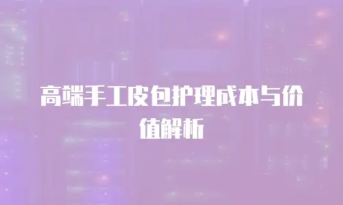 高端手工皮包护理成本与价值解析