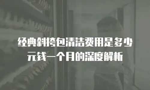 经典斜挎包清洁费用是多少元钱一个月的深度解析