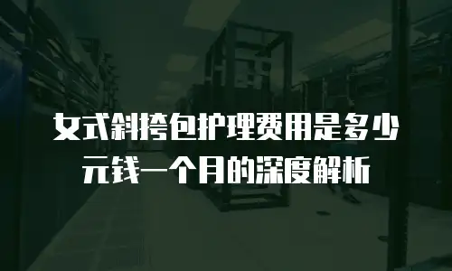 女式斜挎包护理费用是多少元钱一个月的深度解析