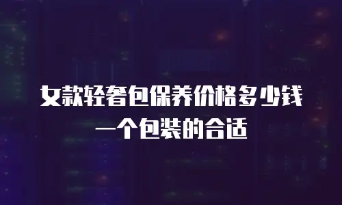 女款轻奢包保养价格多少钱一个包装的合适