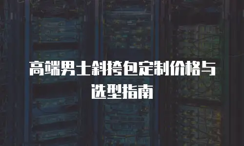 高端男士斜挎包定制价格与选型指南