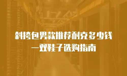 斜挎包男款推荐耐克多少钱一双鞋子选购指南