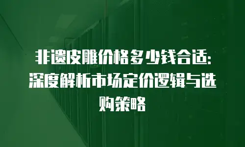 非遗皮雕价格多少钱合适：深度解析市场定价逻辑与选购策略