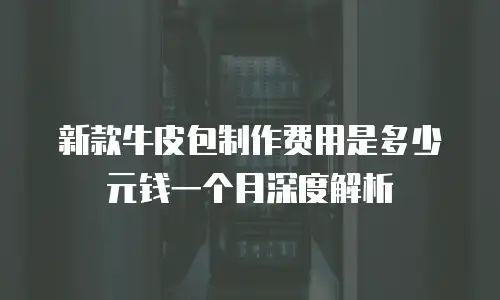 新款牛皮包制作费用是多少元钱一个月深度解析