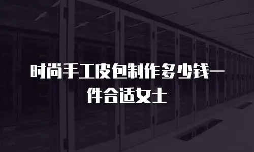 时尚手工皮包制作多少钱一件合适女士