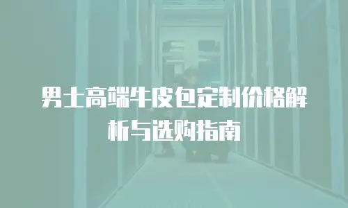 男士高端牛皮包定制价格解析与选购指南