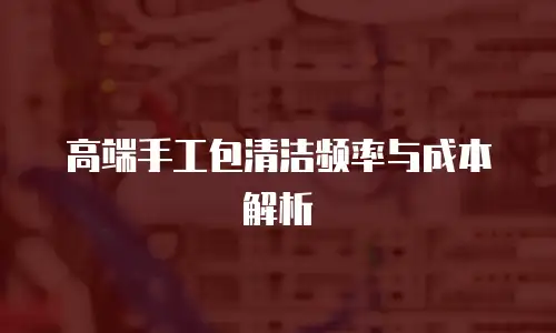 高端手工包清洁频率与成本解析
