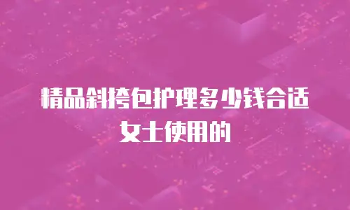 精品斜挎包护理多少钱合适女士使用的