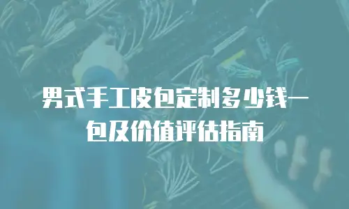 男式手工皮包定制多少钱一包及价值评估指南