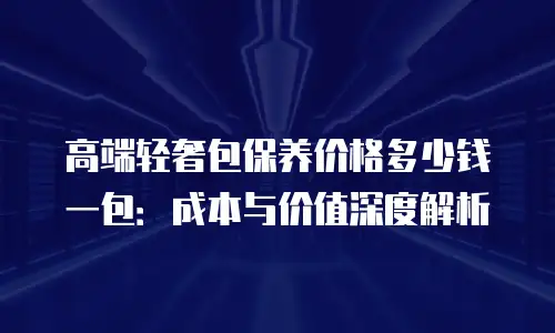 高端轻奢包保养价格多少钱一包：成本与价值深度解析