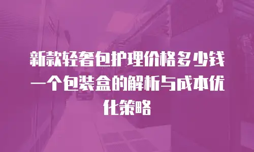 新款轻奢包护理价格多少钱一个包装盒的解析与成本优化策略