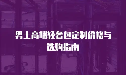 男士高端轻奢包定制价格与选购指南