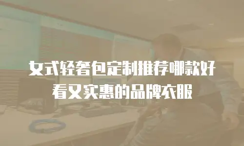 女式轻奢包定制推荐哪款好看又实惠的品牌衣服