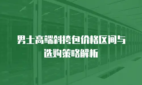 男士高端斜挎包价格区间与选购策略解析