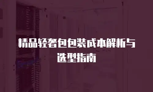 精品轻奢包包装成本解析与选型指南