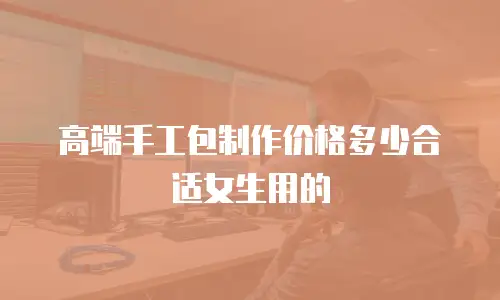 高端手工包制作价格多少合适女生用的