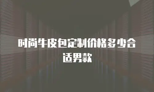 时尚牛皮包定制价格多少合适男款