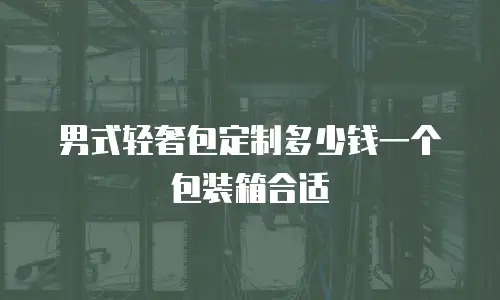 男式轻奢包定制多少钱一个包装箱合适