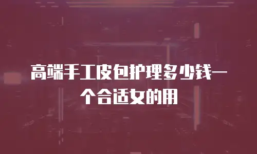 高端手工皮包护理多少钱一个合适女的用