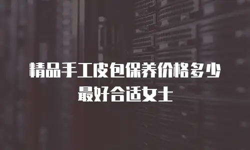 精品手工皮包保养价格多少最好合适女士
