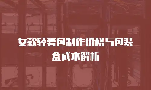 女款轻奢包制作价格与包装盒成本解析