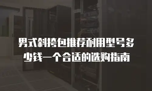 男式斜挎包推荐耐用型号多少钱一个合适的选购指南
