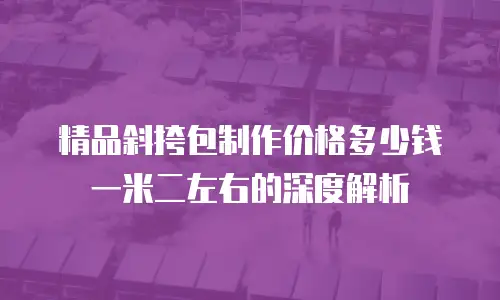 精品斜挎包制作价格多少钱一米二左右的深度解析